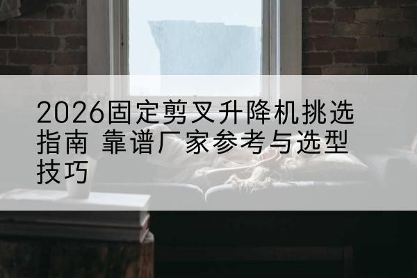 茶陵固定剪叉升降机厂家推荐-2026固定剪叉升降机挑选指南 靠谱厂家参考与选型技巧