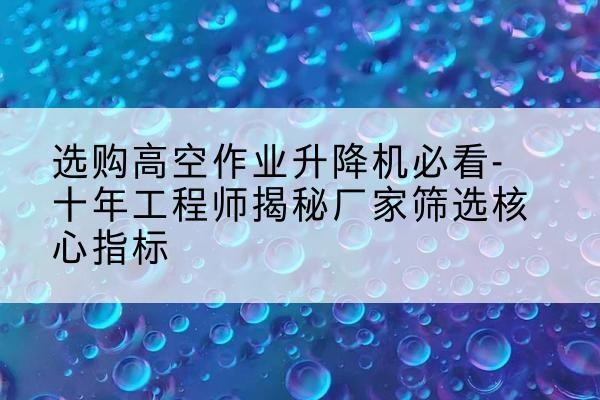 茶陵高空作业升降机厂家推荐-选购高空作业升降机必看-十年工程师揭秘厂家筛选核心指标