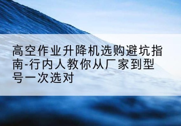 茶陵升降平台厂家-高空作业升降机选购避坑指南-行内人教你从厂家到型号一次选对