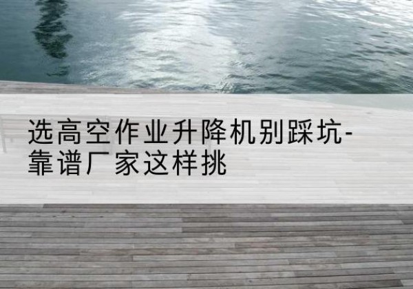 茶陵剪叉式升降机厂家-选高空作业升降机别踩坑-靠谱厂家这样挑