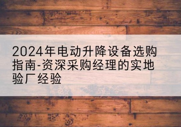 茶陵电动剪叉升降平台厂家-2024年电动升降设备选购指南-资深采购经理的实地验厂经验