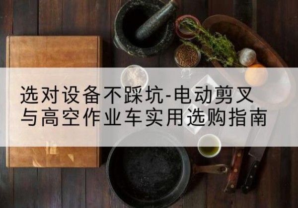 茶陵电动剪叉升降平台怎么选-选对设备不踩坑-电动剪叉与高空作业车实用选购指南