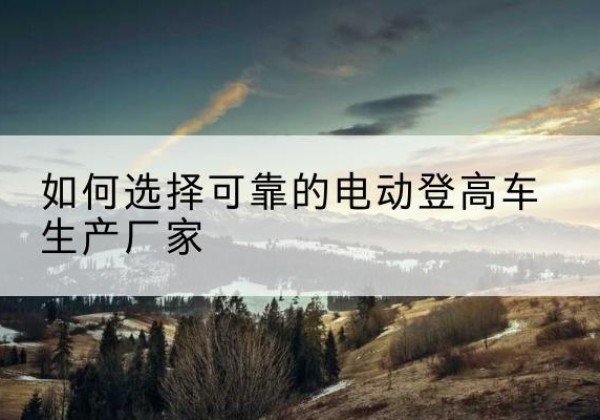 茶陵电动登高车厂家-如何选择可靠的电动登高车生产厂家