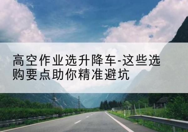 茶陵升降车厂家-高空作业选升降车-这些选购要点助你*避坑