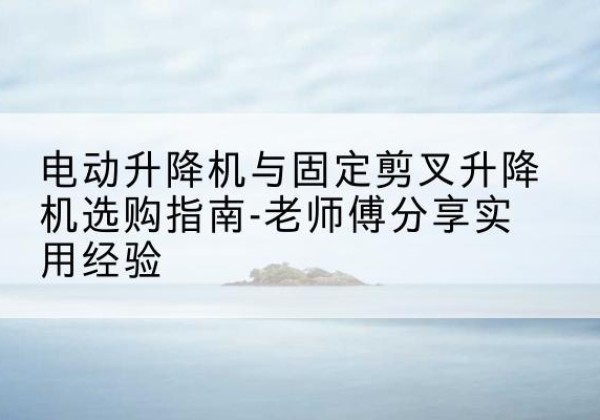 茶陵电动升降机怎么选-电动升降机与固定剪叉升降机选购指南-老师傅分享实用经验