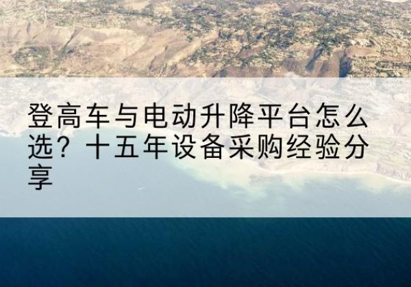 茶陵登高车厂家厂家-登高车与电动升降平台怎么选？十五年设备采购经验分享