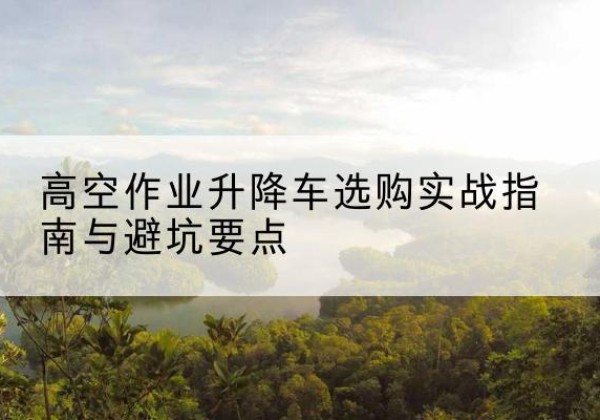 茶陵升降车怎么选-高空作业升降车选购实战指南与避坑要点