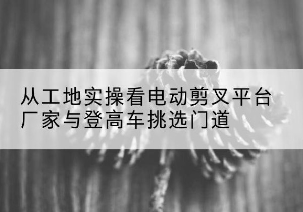 茶陵电动剪叉升降平台厂家-从工地实操看电动剪叉平台厂家与登高车挑选门道
