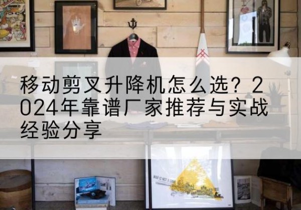 茶陵升降平台厂家推荐-移动剪叉升降机怎么选？2024年靠谱厂家推荐与实战经验分享
