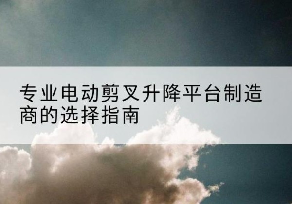 茶陵电动剪叉升降平台厂家-专业电动剪叉升降平台制造商的选择指南