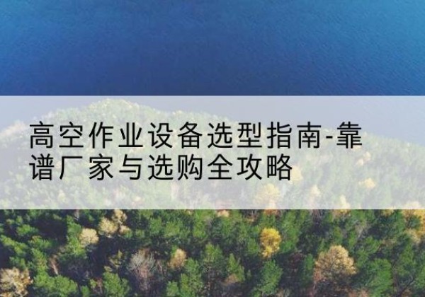 茶陵升降车厂家-高空作业设备选型指南-靠谱厂家与选购全攻略