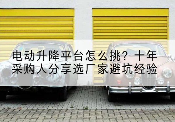 茶陵电动升降平台厂家-电动升降平台怎么挑？十年采购人分享选厂家避坑经验