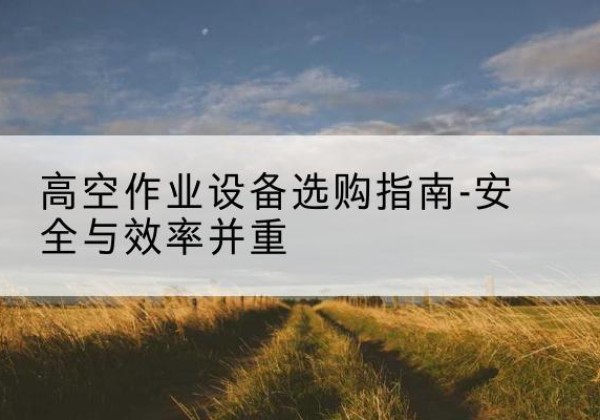 茶陵登高车怎么选-高空作业设备选购指南-安全与效率并重